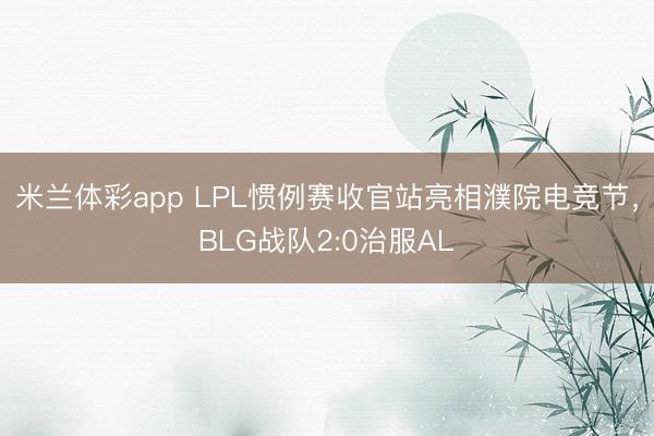 米兰体彩app LPL惯例赛收官站亮相濮院电竞节，BLG战队2:0治服AL