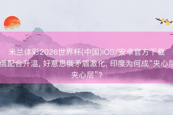 米兰体彩2026世界杯(中国)IOS/安卓官方下载 中俄配合升温， 好意思俄矛盾激化， 印度为何成“夹心层”?