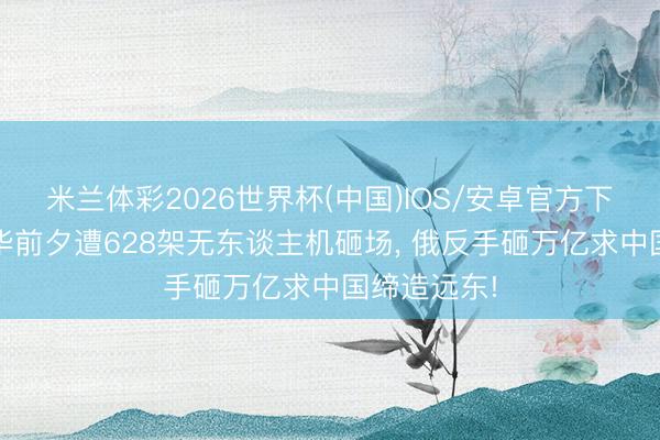 米兰体彩2026世界杯(中国)IOS/安卓官方下载 普京访华前夕遭628架无东谈主机砸场， 俄反手砸万亿求中国缔造远东!