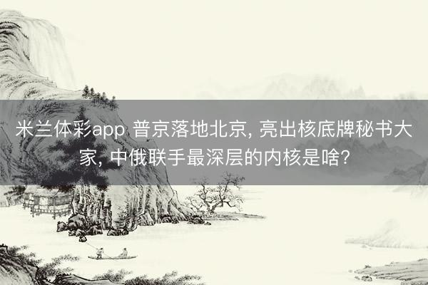 米兰体彩app 普京落地北京, 亮出核底牌秘书大家, 中俄联手最深层的内核是啥?