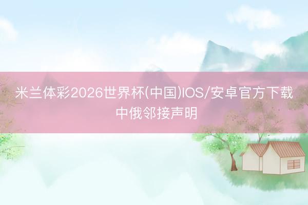 米兰体彩2026世界杯(中国)IOS/安卓官方下载 中俄邻接声明
