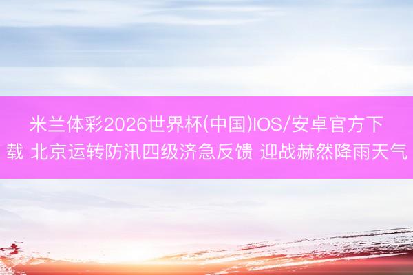 米兰体彩2026世界杯(中国)IOS/安卓官方下载 北京运转防汛四级济急反馈 迎战赫然降雨天气