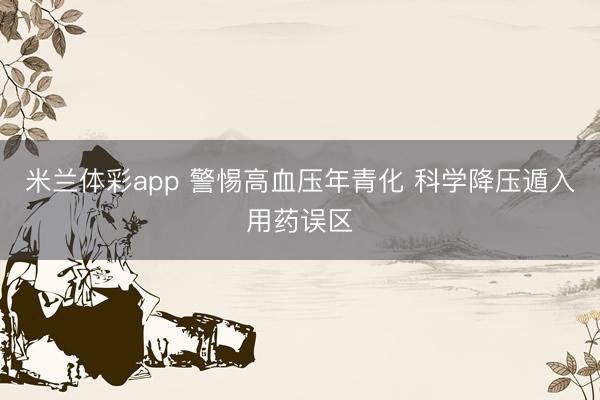 米兰体彩app 警惕高血压年青化 科学降压遁入用药误区