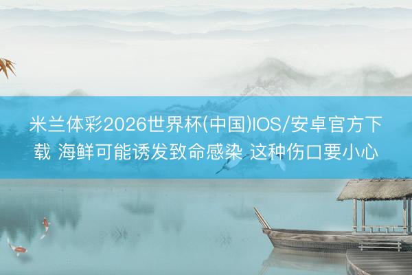 米兰体彩2026世界杯(中国)IOS/安卓官方下载 海鲜可能诱发致命感染 这种伤口要小心