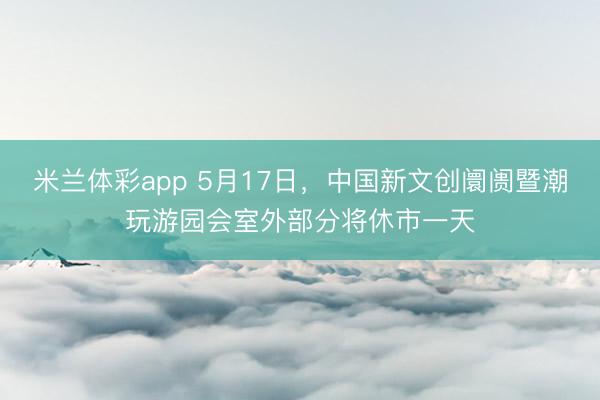 米兰体彩app 5月17日，中国新文创阛阓暨潮玩游园会室外部分将休市一天