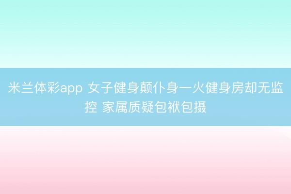 米兰体彩app 女子健身颠仆身一火健身房却无监控 家属质疑包袱包摄