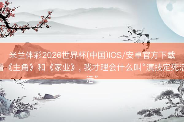 米兰体彩2026世界杯(中国)IOS/安卓官方下载 看《主角》和《家业》， 我才理会什么叫“演技定死活”