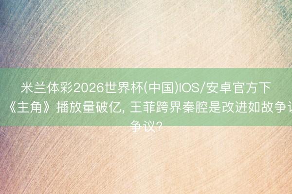 米兰体彩2026世界杯(中国)IOS/安卓官方下载 《主角》播放量破亿， 王菲跨界秦腔是改进如故争议?