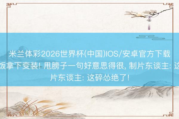 米兰体彩2026世界杯(中国)IOS/安卓官方下载 窦骁靠干饭拿下变装! 甩膀子一句好意思得很， 制片东谈主: 这碎怂绝了!