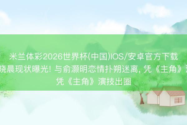 米兰体彩2026世界杯(中国)IOS/安卓官方下载 37岁王晓晨现状曝光! 与俞灏明恋情扑朔迷离, 凭《主角》演技出圈