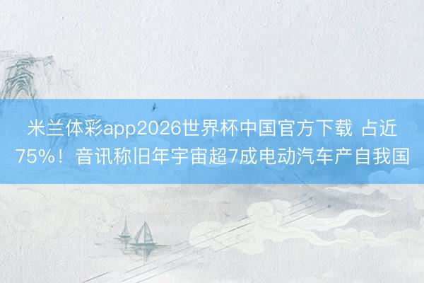 米兰体彩app2026世界杯中国官方下载 占近75%！音讯称旧年宇宙超7成电动汽车产自我国