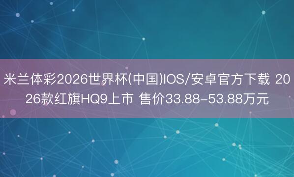 米兰体彩2026世界杯(中国)IOS/安卓官方下载 2026款红旗HQ9上市 售价33.88-53.88万元