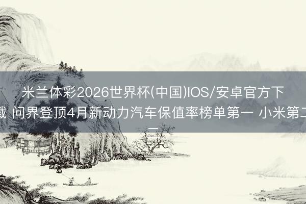 米兰体彩2026世界杯(中国)IOS/安卓官方下载 问界登顶4月新动力汽车保值率榜单第一 小米第二