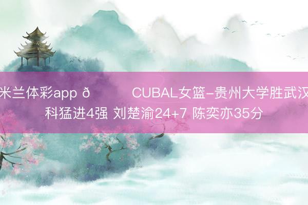 米兰体彩app 🏀CUBAL女篮-贵州大学胜武汉科猛进4强 刘楚渝24+7 陈奕亦35分