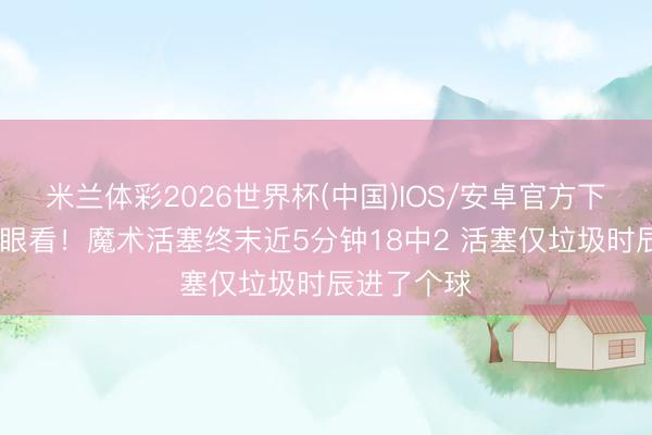 米兰体彩2026世界杯(中国)IOS/安卓官方下载 紧要没眼看！魔术活塞终末近5分钟18中2 活塞仅垃圾时辰进了个球