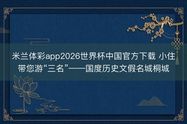 米兰体彩app2026世界杯中国官方下载 小住带您游“三名”——国度历史文假名城桐城