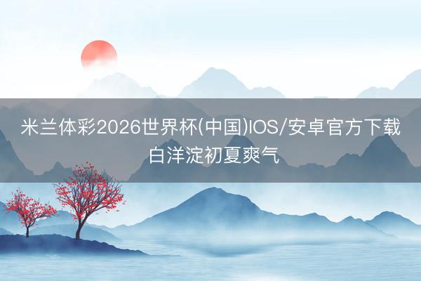 米兰体彩2026世界杯(中国)IOS/安卓官方下载 白洋淀初夏爽气