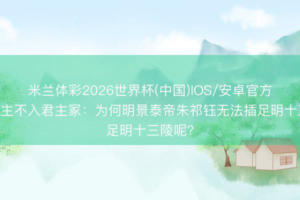 米兰体彩2026世界杯(中国)IOS/安卓官方下载 君主不入君主冢:为何明景泰帝朱祁钰无法插足明十三陵呢?