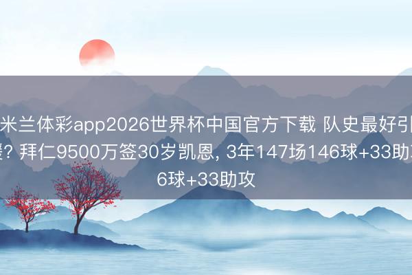 米兰体彩app2026世界杯中国官方下载 队史最好引援? 拜仁9500万签30岁凯恩， 3年147场146球+33助攻