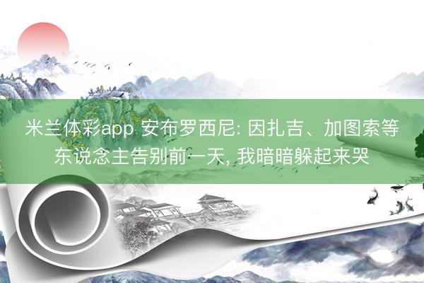 米兰体彩app 安布罗西尼: 因扎吉、加图索等东说念主告别前一天, 我暗暗躲起来哭