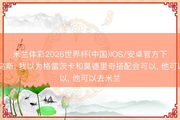 米兰体彩2026世界杯(中国)IOS/安卓官方下载 马特乌斯: 我以为格雷茨卡和莫德里奇搭配会可以, 他可以去米兰