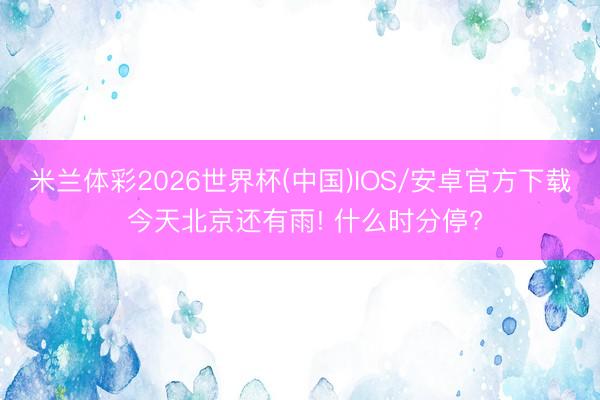 米兰体彩2026世界杯(中国)IOS/安卓官方下载 今天北京还有雨! 什么时分停?