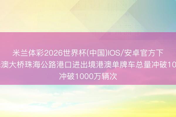 米兰体彩2026世界杯(中国)IOS/安卓官方下载 经港珠澳大桥珠海公路港口进出境港澳单牌车总量冲破1000万辆次
