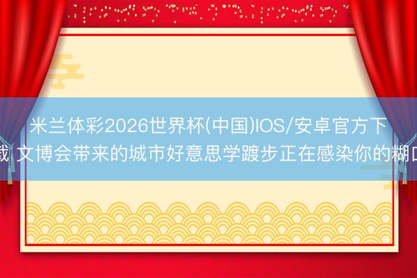 米兰体彩2026世界杯(中国)IOS/安卓官方下载 文博会带来的城市好意思学踱步正在感染你的糊口