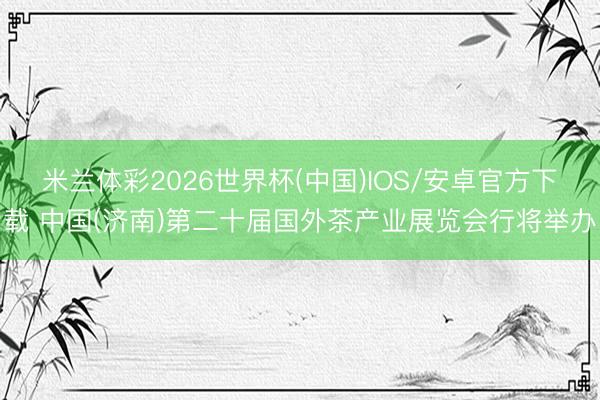 米兰体彩2026世界杯(中国)IOS/安卓官方下载 中国(济南)第二十届国外茶产业展览会行将举办