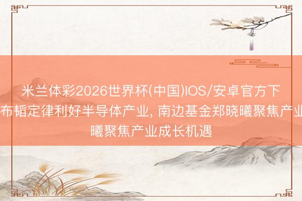 米兰体彩2026世界杯(中国)IOS/安卓官方下载 华为发布韬定律利好半导体产业， 南边基金郑晓曦聚焦产业成长机遇