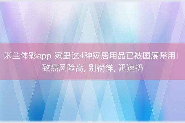 米兰体彩app 家里这4种家居用品已被国度禁用! 致癌风险高, 别徜徉, 迅速扔