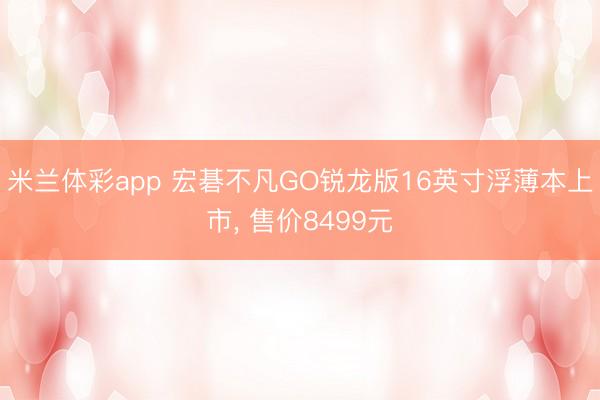 米兰体彩app 宏碁不凡GO锐龙版16英寸浮薄本上市, 售价8499元