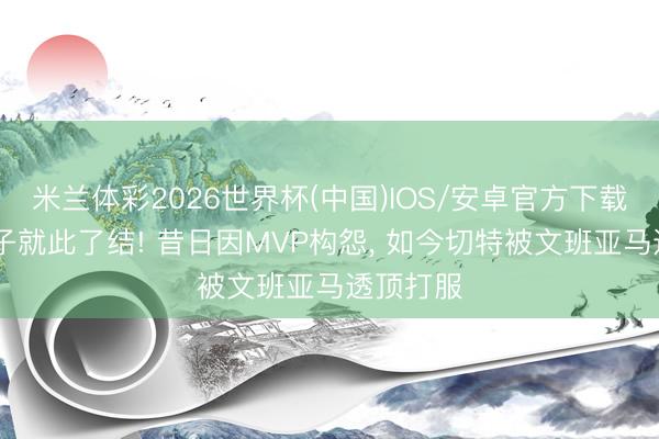米兰体彩2026世界杯(中国)IOS/安卓官方下载 五年梁子就此了结! 昔日因MVP构怨， 如今切特被文班亚马透顶打服
