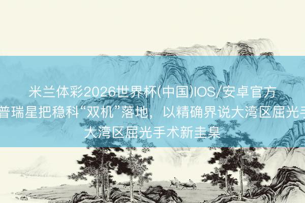 米兰体彩2026世界杯(中国)IOS/安卓官方下载 深圳普瑞星把稳科“双机”落地，以精确界说大湾区屈光手术新圭臬