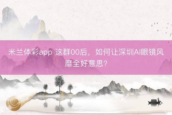 米兰体彩app 这群00后,如何让深圳AI眼镜风靡全好意思?