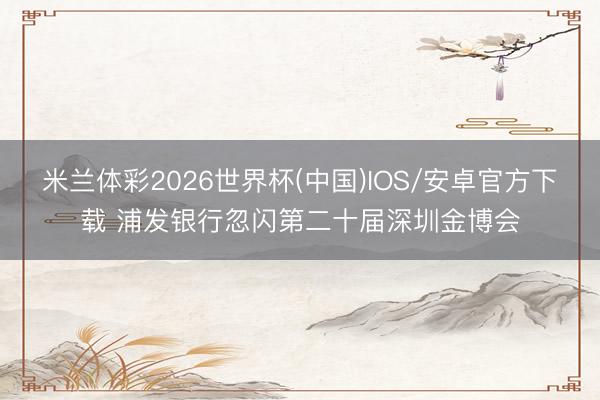 米兰体彩2026世界杯(中国)IOS/安卓官方下载 浦发银行忽闪第二十届深圳金博会