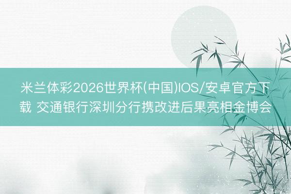 米兰体彩2026世界杯(中国)IOS/安卓官方下载 交通银行深圳分行携改进后果亮相金博会