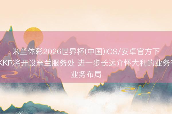 米兰体彩2026世界杯(中国)IOS/安卓官方下载 KKR将开设米兰服务处 进一步长远介怀大利的业务布局