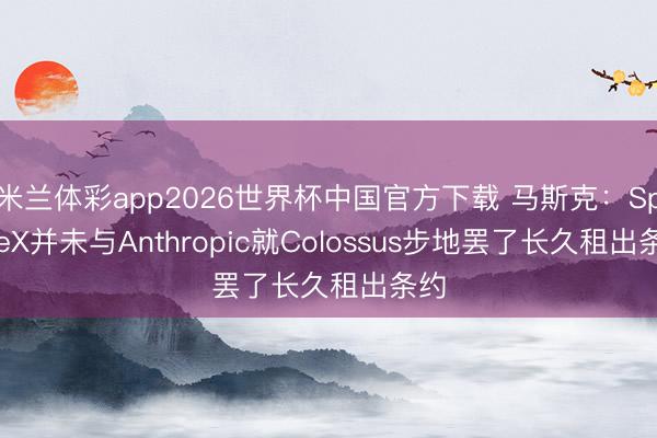米兰体彩app2026世界杯中国官方下载 马斯克：SpaceX并未与Anthropic就Colossus步地罢了长久租出条约