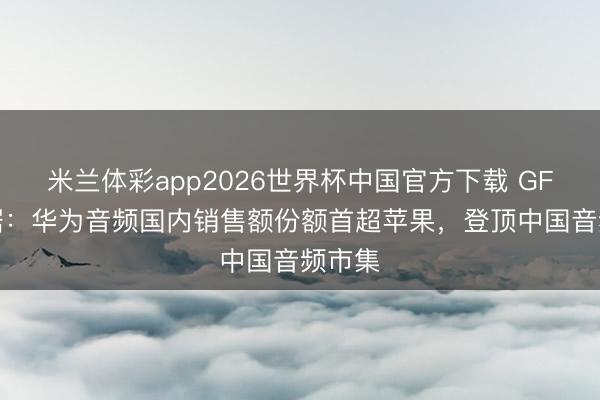 米兰体彩app2026世界杯中国官方下载 GFK 数据：华为音频国内销售额份额首超苹果，登顶中国音频市集