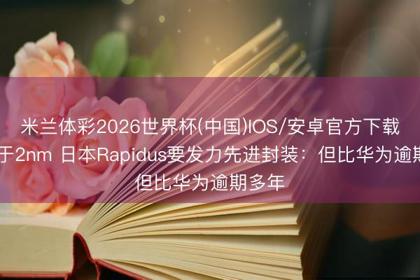 米兰体彩2026世界杯(中国)IOS/安卓官方下载 不啻于2nm 日本Rapidus要发力先进封装:但比华为逾期多年