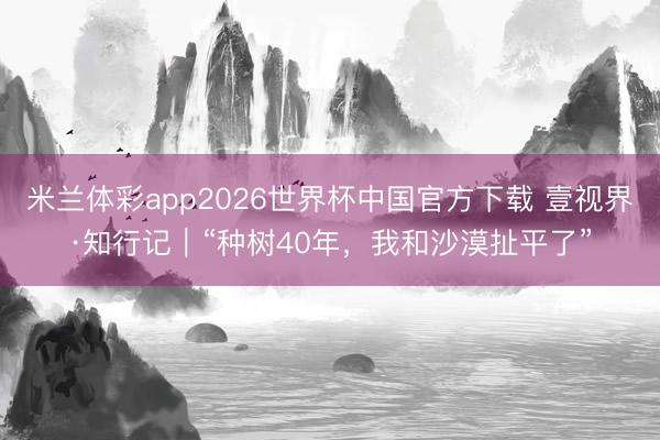 米兰体彩app2026世界杯中国官方下载 壹视界·知行记｜“种树40年，我和沙漠扯平了”