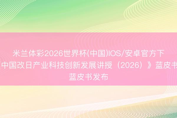 米兰体彩2026世界杯(中国)IOS/安卓官方下载 《中国改日产业科技创新发展讲授(2026)》蓝皮书发布