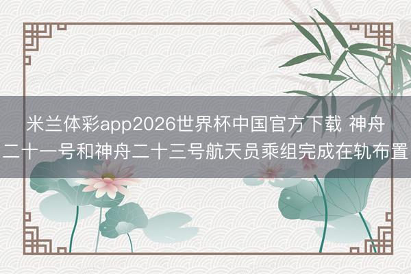 米兰体彩app2026世界杯中国官方下载 神舟二十一号和神舟二十三号航天员乘组完成在轨布置