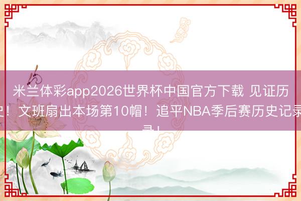 米兰体彩app2026世界杯中国官方下载 见证历史！文班扇出本场第10帽！追平NBA季后赛历史记录！