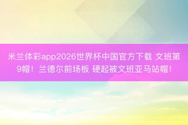 米兰体彩app2026世界杯中国官方下载 文班第9帽！兰德尔前场板 硬起被文班亚马站帽！