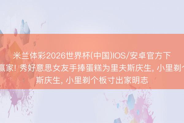 米兰体彩2026世界杯(中国)IOS/安卓官方下载 东说念主生赢家! 秀好意思女友手捧蛋糕为里夫斯庆生, 小里剃个板寸出家明志