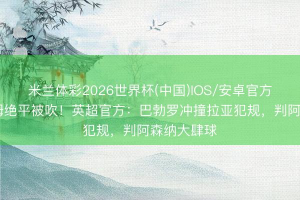 米兰体彩2026世界杯(中国)IOS/安卓官方下载 西汉姆绝平被吹！英超官方：巴勃罗冲撞拉亚犯规，判阿森纳大肆球