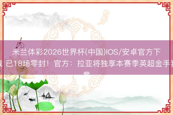 米兰体彩2026世界杯(中国)IOS/安卓官方下载 已18场零封！官方：拉亚将独享本赛季英超金手套