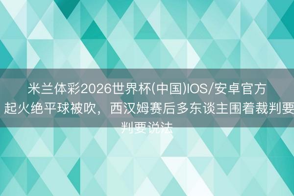 米兰体彩2026世界杯(中国)IOS/安卓官方下载 起火绝平球被吹，西汉姆赛后多东谈主围着裁判要说法